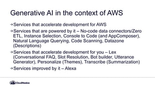 Generative AI in the context of AWS
Services that accelerate development for AWS
Services that are powered by it – No-code data connectors/Zero
ETL, Instance Selection, Console to Code (and AppComposer),
Natural Language Querying, Code Scanning, Datazone
(Descriptions)
Services that accelerate development for you – Lex
(Conversational FAQ, Slot Resolution, Bot builder, Utterance
Generator), Personalize (Themes), Transcribe (Summarization)
Services improved by it – Alexa
 