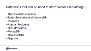 Databases that can be used to store Vector Embeddings
OpenSearch/Serverless
Redis Enterprise and MemoryDB
Pinecone
Aurora (Postgres)
RDS (Postgres)
MongoDB
DocumentDB
Neptune
 