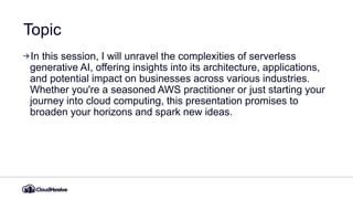 Topic
In this session, I will unravel the complexities of serverless
generative AI, offering insights into its architecture, applications,
and potential impact on businesses across various industries.
Whether you're a seasoned AWS practitioner or just starting your
journey into cloud computing, this presentation promises to
broaden your horizons and spark new ideas.
 