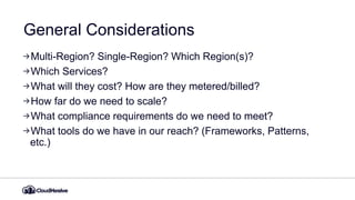 General Considerations
Multi-Region? Single-Region? Which Region(s)?
Which Services?
What will they cost? How are they metered/billed?
How far do we need to scale?
What compliance requirements do we need to meet?
What tools do we have in our reach? (Frameworks, Patterns,
etc.)
 