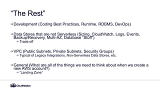 “The Rest”
Development (Coding Best Practices, Runtime, RDBMS, DevOps)
Data Stores that are not Serverless (Sizing, CloudWatch, Logs, Events,
Backup/Recovery, Multi-AZ, Database “Stuff”)
Trade-off
VPC (Public Subnets, Private Subnets, Security Groups)
Typical of Legacy Integrations, Non-Serverless Data Stores, etc.
General (What are all of the things we need to think about when we create a
new AWS account?)
“Landing Zone”
 