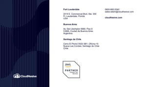0800-860-2040
sales-latam@cloudhesive.com
cloudhesive.com
Fort Lauderdale
2419 E. Commercial Blvd, Ste. 300
Ft. Lauderdale, Florida
USA
Buenos Aires
Av. Del Libertador 6680, Piso 6
CABA, Ciudad de Buenos Aires
Argentina
Santiago de Chile
Cerro El Plomo 5420 SB1, Oficina 15
Nueva Las Condes, Santiago de Chile
Chile
 