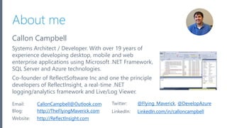 Microsoft Azure
About me
Callon Campbell
Systems Architect / Developer. With over 19 years of
experience developing desktop, mobile and web
enterprise applications using Microsoft .NET Framework,
SQL Server and Azure technologies.
Co-founder of ReflectSoftware Inc and one the principle
developers of ReflectInsight, a real-time .NET
logging/analytics framework and Live/Log Viewer.
2
Email: CallonCampbell@Outlook.com Twitter: @Flying_Maverick, @DevelopAzure
Blog: http://TheFlyingMaverick.com LinkedIn: LinkedIn.com/in/calloncampbell
Website: http://ReflectInsight.com
 