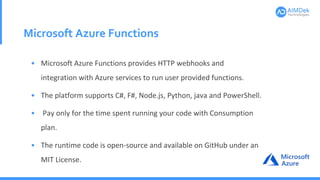 Microsoft Azure Functions
• Microsoft Azure Functions provides HTTP webhooks and
integration with Azure services to run user provided functions.
• The platform supports C#, F#, Node.js, Python, java and PowerShell.
• Pay only for the time spent running your code with Consumption
plan.
• The runtime code is open-source and available on GitHub under an
MIT License.
 