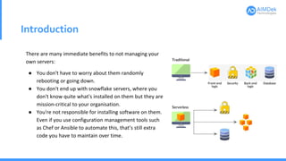 Introduction
There are many immediate benefits to not managing your
own servers:
● You don't have to worry about them randomly
rebooting or going down.
● You don't end up with snowflake servers, where you
don't know quite what's installed on them but they are
mission-critical to your organisation.
● You're not responsible for installing software on them.
Even if you use configuration management tools such
as Chef or Ansible to automate this, that’s still extra
code you have to maintain over time.
 