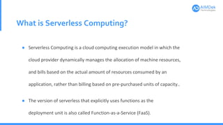 What is Serverless Computing?
● Serverless Computing is a cloud computing execution model in which the
cloud provider dynamically manages the allocation of machine resources,
and bills based on the actual amount of resources consumed by an
application, rather than billing based on pre-purchased units of capacity..
● The version of serverless that explicitly uses functions as the
deployment unit is also called Function-as-a-Service (FaaS).
 