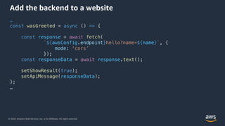 © 2020, Amazon Web Services, Inc. or its Affiliates. All rights reserved.
Add the backend to a website
…
const wasGreeted = async () => {
const response = await fetch(
`${awsConfig.endpoint}hello?name=${name}`, {
mode: 'cors’
});
const responseData = await response.text();
setShowResult(true);
setApiMessage(responseData);
};
…
 