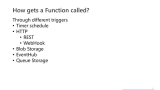 14
Through different triggers
• Timer schedule
• HTTP
• REST
• WebHook
• Blob Storage
• EventHub
• Queue Storage
How gets a Function called?
 