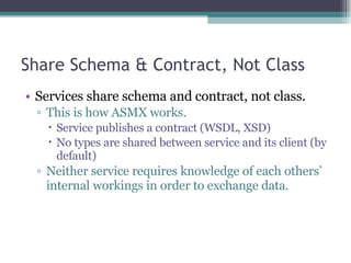 Share Schema & Contract, Not Class Services share schema and contract, not class.  This is how ASMX works. Service publishes a contract (WSDL, XSD) No types are shared between service and its client (by default) Neither service requires knowledge of each others’ internal workings in order to exchange data. 