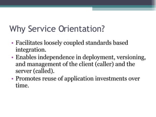 Why Service Orientation? Facilitates loosely coupled standards based integration. Enables independence in deployment, versioning, and management of the client (caller) and the server (called). Promotes reuse of application investments over time. 