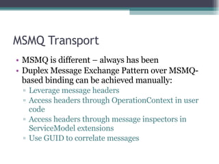 MSMQ Transport MSMQ is different – always has been Duplex Message Exchange Pattern over MSMQ-based binding can be achieved manually: Leverage message headers Access headers through OperationContext in user code Access headers through message inspectors in ServiceModel extensions Use GUID to correlate messages 
