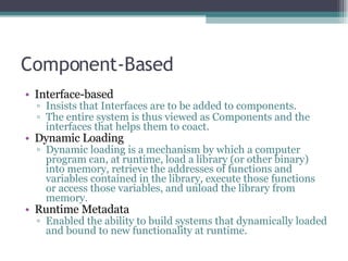 Component-Based Interface-based Insists that Interfaces are to be added to components.  The entire system is thus viewed as Components and the interfaces that helps them to coact. Dynamic Loading Dynamic loading is a mechanism by which a computer program can, at runtime, load a library (or other binary) into memory, retrieve the addresses of functions and variables contained in the library, execute those functions or access those variables, and unload the library from memory. Runtime Metadata Enabled the ability to build systems that dynamically loaded and bound to new functionality at runtime. 
