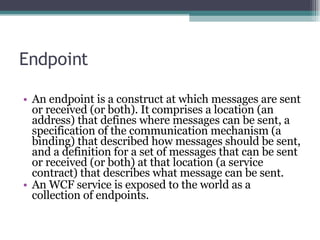 Endpoint An endpoint is a construct at which messages are sent or received (or both). It comprises a location (an address) that defines where messages can be sent, a specification of the communication mechanism (a binding) that described how messages should be sent, and a definition for a set of messages that can be sent or received (or both) at that location (a service contract) that describes what message can be sent. An WCF service is exposed to the world as a collection of endpoints. 