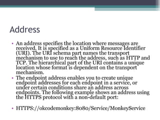 Address An address specifies the location where messages are received. It is specified as a Uniform Resource Identifier (URI). The URI schema part names the transport mechanism to use to reach the address, such as HTTP and TCP. The hierarchical part of the URI contains a unique location whose format is dependent on the transport mechanism.  The endpoint address enables you to create unique endpoint addresses for each endpoint in a service, or under certain conditions share an address across endpoints. The following example shows an address using the HTTPS protocol with a non-default port: HTTPS://okcodemonkey:8080/Service/MonkeyService  
