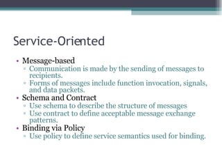 Service-Oriented Message-based Communication is made by the sending of messages to recipients.  Forms of messages include function invocation, signals, and data packets. Schema and Contract Use schema to describe the structure of messages Use contract to define acceptable message exchange patterns. Binding via Policy Use policy to define service semantics used for binding. 