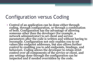 Configuration versus Coding Control of an application can be done either through coding, through configuration, or through a combination of both. Configuration has the advantage of allowing someone other than the developer (for example, a network administrator) to set client and service parameters after the code is written and without having to recompile. Configuration not only enables you to set values like endpoint addresses, but also allows further control by enabling you to add endpoints, bindings, and behaviors. Coding allows the developer to retain strict control over all components of the service or client, and any settings done through the configuration can be inspected and if needed overridden by the code.  