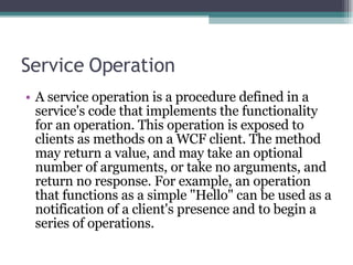 Service Operation A service operation is a procedure defined in a service's code that implements the functionality for an operation. This operation is exposed to clients as methods on a WCF client. The method may return a value, and may take an optional number of arguments, or take no arguments, and return no response. For example, an operation that functions as a simple &quot;Hello&quot; can be used as a notification of a client's presence and to begin a series of operations.  