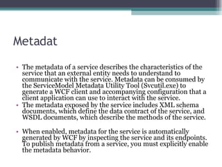 Metadat The metadata of a service describes the characteristics of the service that an external entity needs to understand to communicate with the service. Metadata can be consumed by the ServiceModel Metadata Utility Tool (Svcutil.exe) to generate a WCF client and accompanying configuration that a client application can use to interact with the service. The metadata exposed by the service includes XML schema documents, which define the data contract of the service, and WSDL documents, which describe the methods of the service. When enabled, metadata for the service is automatically generated by WCF by inspecting the service and its endpoints. To publish metadata from a service, you must explicitly enable the metadata behavior. 