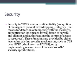 Security Security in WCF includes confidentiality (encryption of messages to prevent eavesdropping), integrity (the means for detection of tampering with the message), authentication (the means for validation of servers and clients), and authorization (the control of access to resources). These functions are provided by either leveraging existing security mechanisms, such as TLS over HTTP (also known as HTTPS), or by implementing one or more of the various WS-* security specifications.  