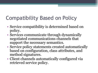 Compatibility Based on Policy Service compatibility is determined based on policy. Services communicate through dynamically negotiated communications channels that support the necessary semantics. Service policy statements created automatically based on configuration, class attributes, and method signatures. Client channels automatically configured via retrieved service policy. 