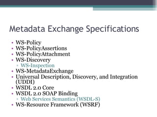 Metadata Exchange Specifications WS-Policy  WS-PolicyAssertions  WS-PolicyAttachment  WS-Discovery  WS-Inspection  WS-MetadataExchange  Universal Description, Discovery, and Integration (UDDI)  WSDL 2.0 Core  WSDL 2.0 SOAP Binding  Web Services Semantics (WSDL-S)  WS-Resource Framework (WSRF)  