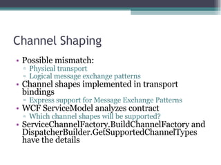 Channel Shaping Possible mismatch: Physical transport Logical message exchange patterns Channel shapes implemented in transport bindings Express support for Message Exchange Patterns WCF ServiceModel analyzes contract Which channel shapes will be supported? ServiceChannelFactory.BuildChannelFactory and DispatcherBuilder.GetSupportedChannelTypes have the details 