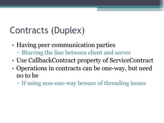 Contracts (Duplex) Having peer communication parties Blurring the line between client and server Use CallbackContract property of ServiceContract Operations in contracts can be one-way, but need no to be If using non-one-way beware of threading issues 