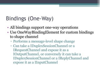 Bindings (One-Way) All bindings support one-way operations Use OneWayBindingElement for custom bindings to shape channel Performs a message-level shape change  Can take a IDuplexSessionChannel or a IRequestChannel and expose it as a IOutputChannel, or conversely it can take a IDuplexSessionChannel or a IReplyChannel and expose it as a IInputChannel 