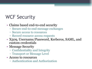 WCF Security Claims based end-to-end security Secure end-to-end message exchanges Secure access to resources Record resource access requests X509, Username/Password, Kerberos, SAML, and custom credentials Message Security Confidentiality and Integrity Transport or Message Level Access to resources Authentication and Authorization 