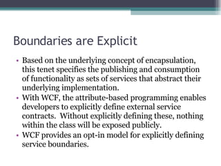Boundaries are Explicit Based on the underlying concept of encapsulation, this tenet specifies the publishing and consumption of functionality as sets of services that abstract their underlying implementation.  With WCF, the attribute-based programming enables developers to explicitly define external service contracts.  Without explicitly defining these, nothing within the class will be exposed publicly. WCF provides an opt-in model for explicitly defining service boundaries. 