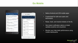 • Native Android and iOS mobile apps
• Customized for both end users and
technicians
• Raise, track, and resolve tickets on the fly
• Get instant notification alerts on ticket
updates anytime and anywhere
• Monitor your help desk performance using
mobile dashboards
Go Mobile
 