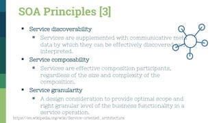 SOA Principles [3]
▪ Service discoverability
▫ Services are supplemented with communicative meta
data by which they can be effectively discovered and
interpreted.
▪ Service composability
▫ Services are effective composition participants,
regardless of the size and complexity of the
composition.
▪ Service granularity
▫ A design consideration to provide optimal scope and
right granular level of the business functionality in a
service operation.
https://en.wikipedia.org/wiki/Service-oriented_architecture
 