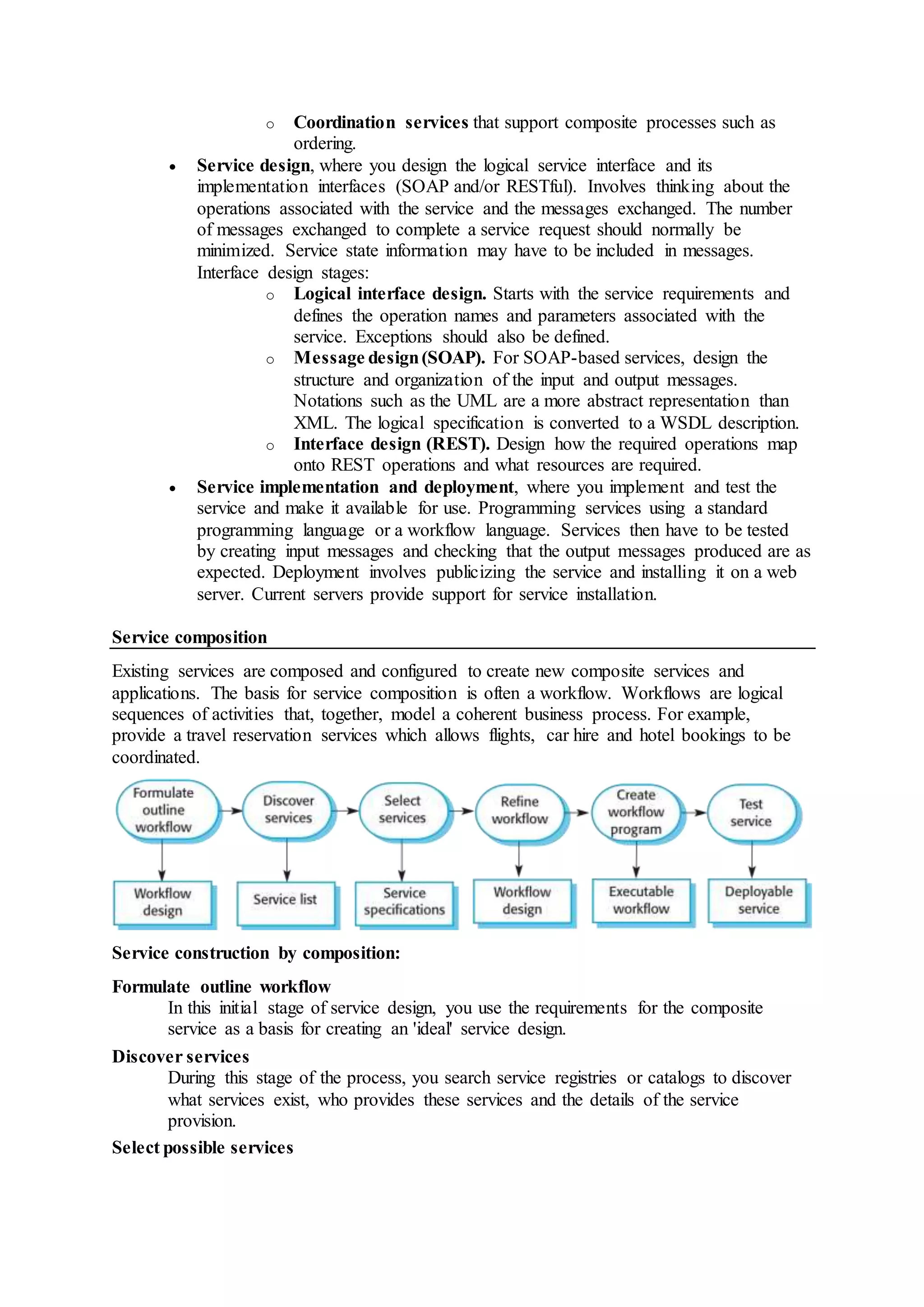 o Coordination services that support composite processes such as
ordering.
 Service design, where you design the logical service interface and its
implementation interfaces (SOAP and/or RESTful). Involves thinking about the
operations associated with the service and the messages exchanged. The number
of messages exchanged to complete a service request should normally be
minimized. Service state information may have to be included in messages.
Interface design stages:
o Logical interface design. Starts with the service requirements and
defines the operation names and parameters associated with the
service. Exceptions should also be defined.
o Message design(SOAP). For SOAP-based services, design the
structure and organization of the input and output messages.
Notations such as the UML are a more abstract representation than
XML. The logical specification is converted to a WSDL description.
o Interface design (REST). Design how the required operations map
onto REST operations and what resources are required.
 Service implementation and deployment, where you implement and test the
service and make it available for use. Programming services using a standard
programming language or a workflow language. Services then have to be tested
by creating input messages and checking that the output messages produced are as
expected. Deployment involves publicizing the service and installing it on a web
server. Current servers provide support for service installation.
Service composition
Existing services are composed and configured to create new composite services and
applications. The basis for service composition is often a workflow. Workflows are logical
sequences of activities that, together, model a coherent business process. For example,
provide a travel reservation services which allows flights, car hire and hotel bookings to be
coordinated.
Service construction by composition:
Formulate outline workflow
In this initial stage of service design, you use the requirements for the composite
service as a basis for creating an 'ideal' service design.
Discover services
During this stage of the process, you search service registries or catalogs to discover
what services exist, who provides these services and the details of the service
provision.
Select possible services
 