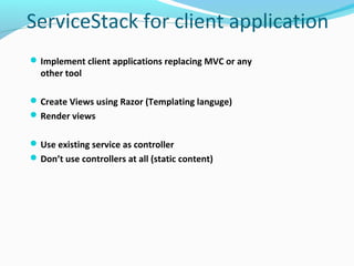 ServiceStack for client application
 Implement client applications replacing MVC or any
  other tool

 Create Views using Razor (Templating languge)
 Render views


 Use existing service as controller
 Don’t use controllers at all (static content)
 
