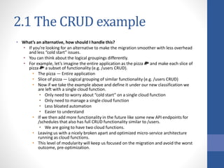 2.1 The CRUD example
• What’s an alternative, how should I handle this?
• If you’re looking for an alternative to make the migration smoother with less overhead
and less “cold start” issues.
• You can think about the logical groupings differently.
• For example, let’s imagine the entire application as the pizza 🍕 and make each slice of
pizza 🍕 a subset of functionality (e.g. /users CRUD).
• The pizza — Entire application
• Slice of pizza — Logical grouping of similar functionality (e.g. /users CRUD)
• Now if we take the example above and define it under our new classification we
are left with a single cloud function.
• Only need to worry about “cold start” on a single cloud function
• Only need to manage a single cloud function
• Less bloated automation
• Easier to understand
• If we then add more functionality in the future like some new API endpoints for
/schedules that also has full CRUD functionality similar to /users.
• We are going to have two cloud functions.
• Leaving us with a nicely broken apart and optimized micro-service architecture
running as cloud functions.
• This level of modularity will keep us focused on the migration and avoid the worst
outcome, pre-optimization.
 