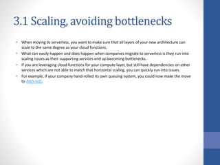 3.1 Scaling, avoiding bottlenecks
• When moving to serverless, you want to make sure that all layers of your new architecture can
scale to the same degree as your cloud functions.
• What can easily happen and does happen when companies migrate to serverless is they run into
scaling issues as their supporting services end up becoming bottlenecks.
• If you are leveraging cloud functions for your compute layer, but still have dependencies on other
services which are not able to match that horizontal scaling, you can quickly run into issues.
• For example, if your company hand-rolled its own queuing system, you could now make the move
to AWS SQS.
 