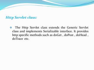 Http Servlet class:
 The Http Servlet class extends the Generic Servlet
class and implements Serializable interface. It provides
http specific methods such as doGet , doPost , doHead ,
doTrace etc.
 