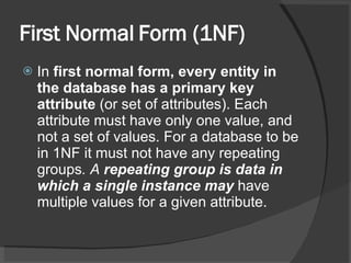 First Normal Form (1NF) In  first normal form, every entity in the database has a primary key attribute  (or set of attributes). Each attribute must have only one value, and not a set of values. For a database to be in 1NF it must not have any repeating groups . A  repeating group is data in which a single instance may  have multiple values for a given attribute. 