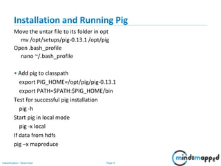 Page 4Classification: Restricted
Installation and Running Pig
Move the untar file to its folder in opt
mv /opt/setups/pig-0.13.1 /opt/pig
Open .bash_profile
nano ~/.bash_profile
• Add pig to classpath
export PIG_HOME=/opt/pig/pig-0.13.1
export PATH=$PATH:$PIG_HOME/bin
Test for successful pig installation
pig -h
Start pig in local mode
pig -x local
If data from hdfs
pig –x mapreduce
 