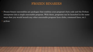 FROZEN BINARIES
• Frozen binary executables are packages that combine your program's byte code and the Python
interpreter into a single executable program. With these, programs can be launched in the same
ways that you would launch any other executable program (icon clicks, command lines, etc.).
• py2exe
 