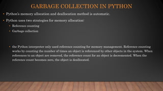GARBAGE COLLECTION IN PYTHON
• Python’s memory allocation and deallocation method is automatic.
• Python uses two strategies for memory allocation:
• Reference counting
• Garbage collection
• the Python interpreter only used reference counting for memory management. Reference counting
works by counting the number of times an object is referenced by other objects in the system. When
references to an object are removed, the reference count for an object is decremented. When the
reference count becomes zero, the object is deallocated.
 