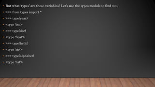 • But what ‘types’ are these variables? Let’s use the types module to find out:
• >>> from types import *
• >>> type(year)
• <type 'int'>
• >>> type(dec)
• <type 'float'>
• >>> type(hello)
• <type 'str'>
• >>> type(alphabet)
• <type 'list'>
 