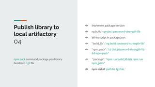 Publish library to
local artifactory
04
npm pack command package you library
build into .tgz ﬁle
➔ Increment package version
➔ ng build --project password-strength-lib
➔ Write script in package.json
➔ "build_lib": "ng build password-strength-lib"
➔ "npm_pack": "cd dist/password-strength-lib
&& npm pack"
➔ "package": "npm run build_lib && npm run
npm_pack"
➔ npm install ‘path to .tgz ﬁle..’
 