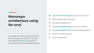 Monorepo
architecture using
Nx-nrwl
Nx provide more features that will use full
when creating many projects. It provide
many feature like dep-graph generate
visual dependency graph between projects.
➔ npx create-nx-workspace vahana-workspace-nx
➔ Select angular type mono repo
➔ cd vahana-workspace-nx
➔ ng g @nrwl/angular:app account, aim, vconnect….
➔ ng g @nrwl/angular:lib chart-lib, dashboard-api-lib..
➔ ng serve --project account
➔ npm run dep-graph
 