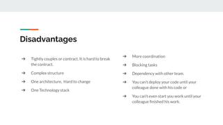 ➔ Tightly couples or contract. It is hard to break
the contract.
➔ Complex structure
➔ One architecture, Hard to change
➔ One Technology stack
Disadvantages
➔ More coordination
➔ Blocking tasks
➔ Dependency with other team.
➔ You can’t deploy your code until your
colleague done with his code or
➔ You can’t even start you work until your
colleague ﬁnished his work.
 