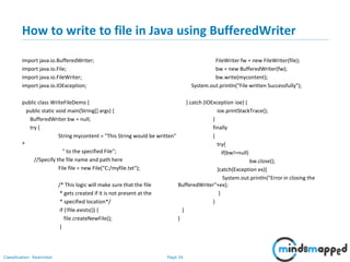 Page 34Classification: Restricted
How to write to file in Java using BufferedWriter
import java.io.BufferedWriter;
import java.io.File;
import java.io.FileWriter;
import java.io.IOException;
public class WriteFileDemo {
public static void main(String[] args) {
BufferedWriter bw = null;
try {
String mycontent = "This String would be written"
+
" to the specified File";
//Specify the file name and path here
File file = new File("C:/myfile.txt");
/* This logic will make sure that the file
* gets created if it is not present at the
* specified location*/
if (!file.exists()) {
file.createNewFile();
}
FileWriter fw = new FileWriter(file);
bw = new BufferedWriter(fw);
bw.write(mycontent);
System.out.println("File written Successfully");
} catch (IOException ioe) {
ioe.printStackTrace();
}
finally
{
try{
if(bw!=null)
bw.close();
}catch(Exception ex){
System.out.println("Error in closing the
BufferedWriter"+ex);
}
}
}
}
 