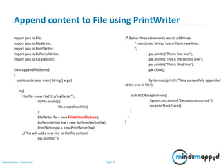 Page 36Classification: Restricted
Append content to File using PrintWriter
import java.io.File;
import java.io.FileWriter;
import java.io.PrintWriter;
import java.io.BufferedWriter;
import java.io.IOException;
class AppendFileDemo2
{
public static void main( String[] args )
{
try{
File file =new File("C://myfile.txt");
if(!file.exists()){
file.createNewFile();
}
FileWriter fw = new FileWriter(file,true);
BufferedWriter bw = new BufferedWriter(fw);
PrintWriter pw = new PrintWriter(bw);
//This will add a new line to the file content
pw.println("");
/* Below three statements would add three
* mentioned Strings to the file in new lines.
*/
pw.println("This is first line");
pw.println("This is the second line");
pw.println("This is third line");
pw.close();
System.out.println("Data successfully appended
at the end of file");
}catch(IOException ioe){
System.out.println("Exception occurred:");
ioe.printStackTrace();
}
}
}
 
