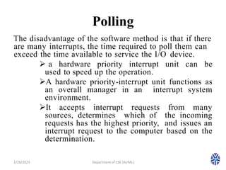 Polling
The disadvantage of the software method is that if there
are many interrupts, the time required to poll them can
exceed the time available to service the I/O device.
 a hardware priority interrupt unit can be
used to speed up the operation.
A hardware priority-interrupt unit functions as
an overall manager in an interrupt system
environment.
It accepts interrupt requests from many
sources, determines which of the incoming
requests has the highest priority, and issues an
interrupt request to the computer based on the
determination.
2/28/2023 8
Department of CSE (AI/ML)
 