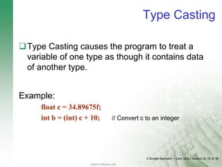 A Simple Approach – Core Java / Session 2/ 10 of 30
Aptech Software Ltd.
Type Casting
Type Casting causes the program to treat a
variable of one type as though it contains data
of another type.
Example:
float c = 34.89675f;
int b = (int) c + 10; // Convert c to an integer
 