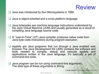A Simple Approach – Core Java / Session 2/ 2 of 30
Aptech Software Ltd.
Review
 Java was introduced by Sun Microsystems in 1995.
 Java is object-oriented and a cross platform language.
 Java bytecodes are machine language instructions understood by
the Java Virtual Machine (JVM) and usually generated as a result of
compiling Java language source code.
 A "Just-In-Time" (JIT) Java compiler produces native code from
Java byte code instructions during program execution.
 Applets are Java programs that run through a Java enabled web
browser.The Java Development Kit (JDK) contains the software and
tools needed to compile, debug and execute applets and
applications written in the Java language. It’s basically a set of
command-line tools.
 Java program can be run using command-line arguments.
The data type of these arguments is String.
 